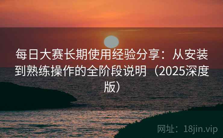 每日大赛长期使用经验分享:从安装到熟练操作的全阶段说明(2025深度版) 每日大赛长期使用经验分享:从安装到熟练操作的全阶段说明(2025深度版)