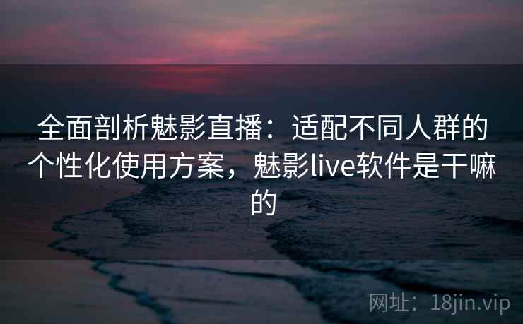 全面剖析魅影直播：适配不同人群的个性化使用方案，魅影live软件是干嘛的