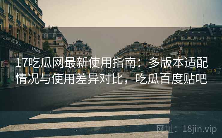 17吃瓜网最新使用指南：多版本适配情况与使用差异对比，吃瓜百度贴吧