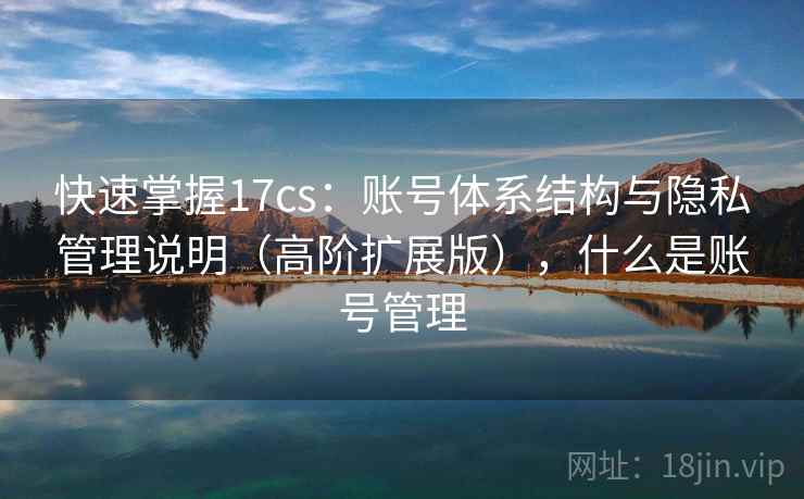 快速掌握17cs:账号体系结构与隐私管理说明(高阶扩展版),什么是账号管理 快速掌握17cs:账号体系结构与隐私管理说明(高阶扩展版),什么是账号管理