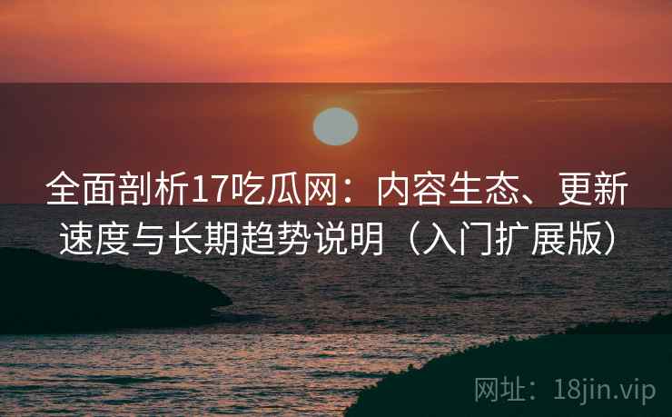 全面剖析17吃瓜网：内容生态、更新速度与长期趋势说明（入门扩展版）