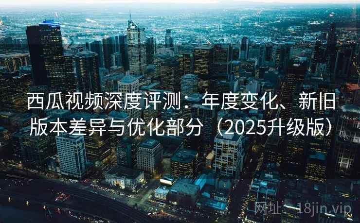 西瓜视频深度评测：年度变化、新旧版本差异与优化部分（2025升级版）