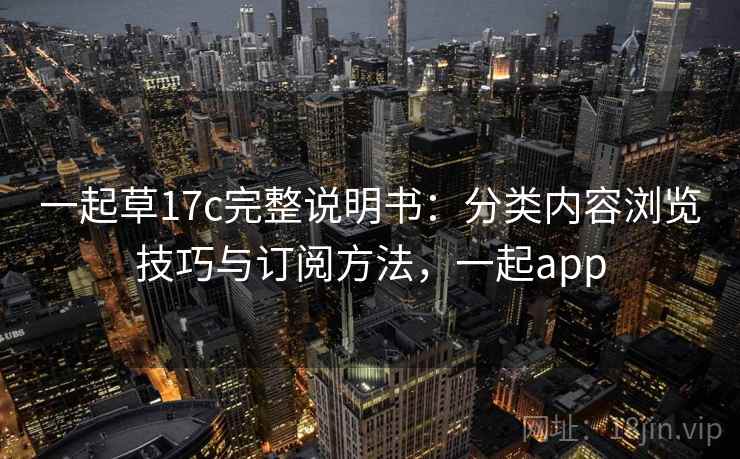 一起草17c完整说明书:分类内容浏览技巧与订阅方法,一起app 一起草17c完整说明书:分类内容浏览技巧与订阅方法,一起app