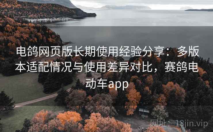 电鸽网页版长期使用经验分享:多版本适配情况与使用差异对比,赛鸽电动车app 电鸽网页版长期使用经验分享:多版本适配情况与使用差异对比,赛鸽电动车app
