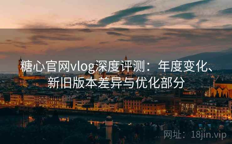 糖心官网vlog深度评测:年度变化、新旧版本差异与优化部分 糖心官网vlog深度评测:年度变化、新旧版本差异与优化部分