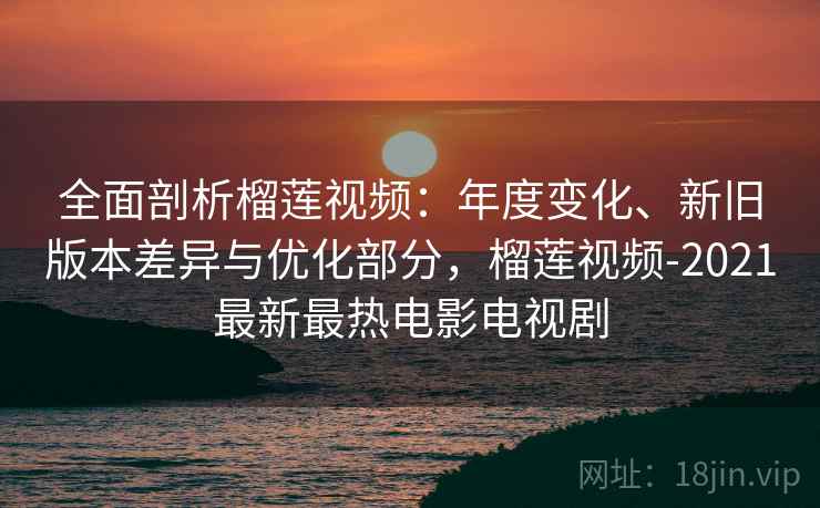 全面剖析榴莲视频:年度变化、新旧版本差异与优化部分,榴莲视频-2021最新最热电影电视剧 全面剖析榴莲视频:年度变化、新旧版本差异与优化部分,榴莲视频-2021最新最热电影电视剧