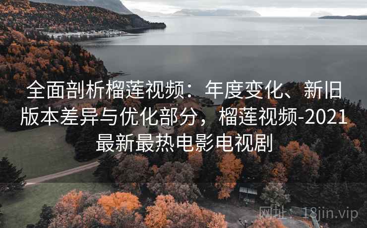 全面剖析榴莲视频:年度变化、新旧版本差异与优化部分,榴莲视频-2021最新最热电影电视剧 全面剖析榴莲视频:年度变化、新旧版本差异与优化部分,榴莲视频-2021最新最热电影电视剧