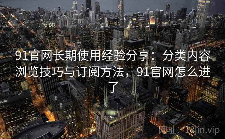 91官网长期使用经验分享:分类内容浏览技巧与订阅方法,91官网怎么进了 91官网长期使用经验分享:分类内容浏览技巧与订阅方法,91官网怎么进了