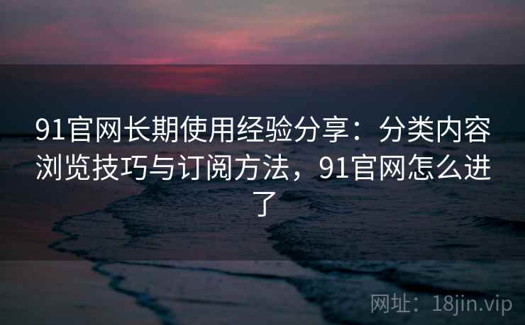 91官网长期使用经验分享:分类内容浏览技巧与订阅方法,91官网怎么进了 91官网长期使用经验分享:分类内容浏览技巧与订阅方法,91官网怎么进了