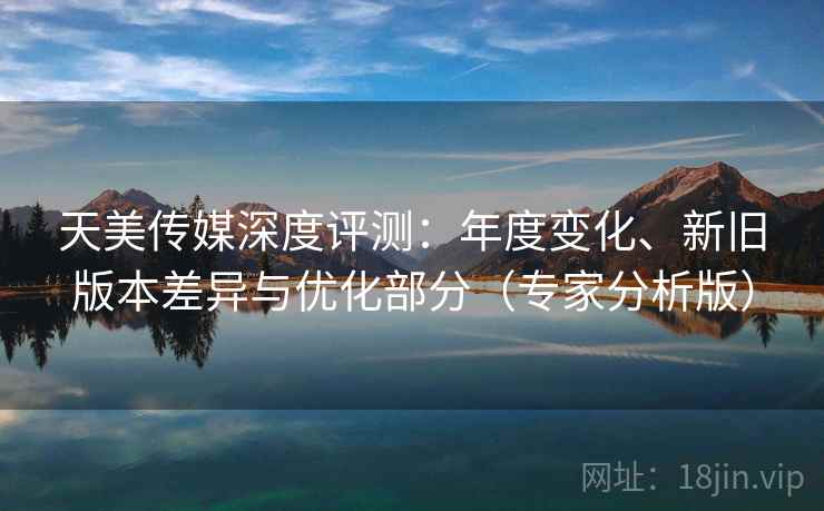 天美传媒深度评测:年度变化、新旧版本差异与优化部分(专家分析版) 天美传媒深度评测:年度变化、新旧版本差异与优化部分(专家分析版)