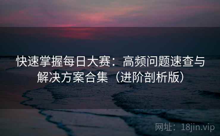 快速掌握每日大赛:高频问题速查与解决方案合集(进阶剖析版) 快速掌握每日大赛:高频问题速查与解决方案合集(进阶剖析版)