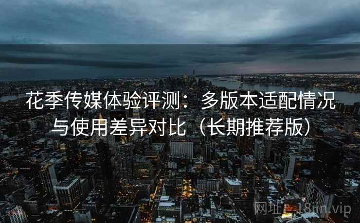 花季传媒体验评测：多版本适配情况与使用差异对比（长期推荐版）