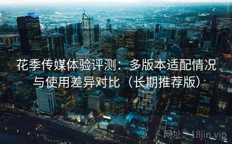 花季传媒体验评测：多版本适配情况与使用差异对比（长期推荐版）