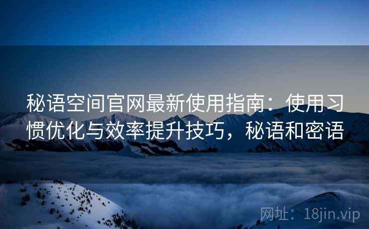 秘语空间官网最新使用指南:使用习惯优化与效率提升技巧,秘语和密语 秘语空间官网最新使用指南:使用习惯优化与效率提升技巧,秘语和密语