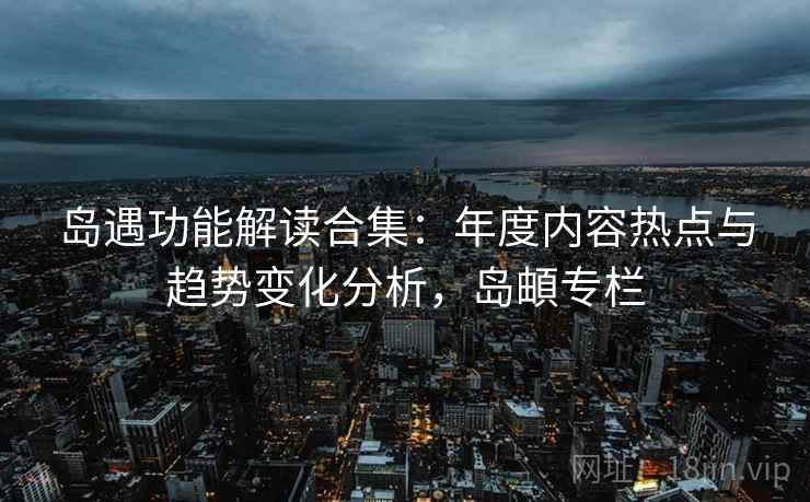 岛遇功能解读合集:年度内容热点与趋势变化分析,岛頔专栏 岛遇功能解读合集:年度内容热点与趋势变化分析,岛頔专栏