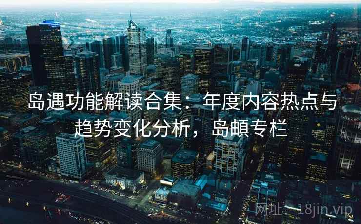 岛遇功能解读合集:年度内容热点与趋势变化分析,岛頔专栏 岛遇功能解读合集:年度内容热点与趋势变化分析,岛頔专栏