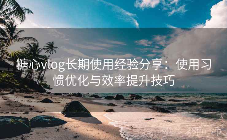 糖心vlog长期使用经验分享:使用习惯优化与效率提升技巧 糖心vlog长期使用经验分享:使用习惯优化与效率提升技巧
