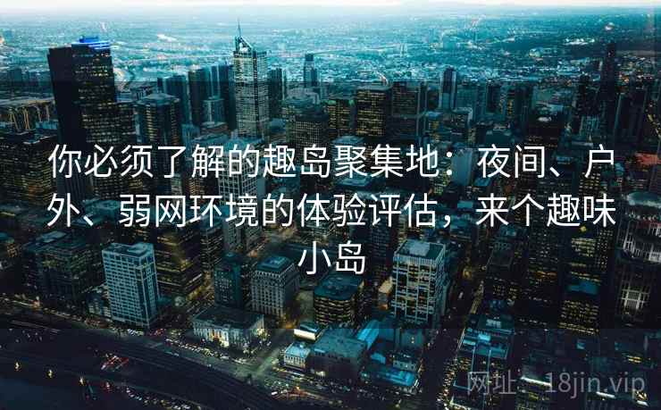 你必须了解的趣岛聚集地:夜间、户外、弱网环境的体验评估,来个趣味小岛 你必须了解的趣岛聚集地:夜间、户外、弱网环境的体验评估,来个趣味小岛