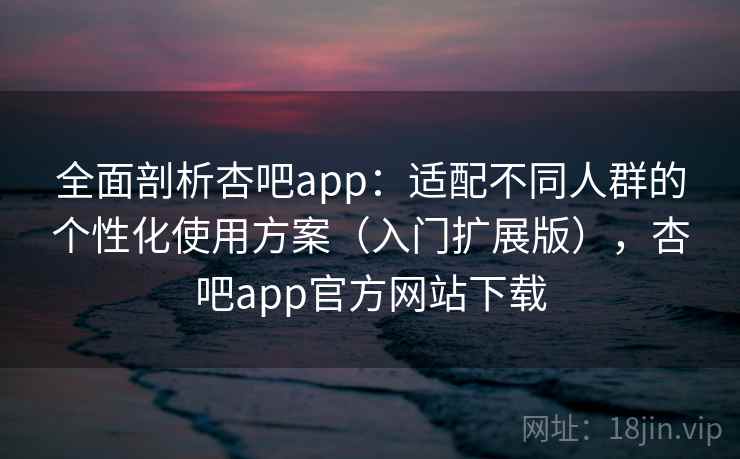 全面剖析杏吧app:适配不同人群的个性化使用方案(入门扩展版),杏吧app官方网站下载 全面剖析杏吧app:适配不同人群的个性化使用方案(入门扩展版),杏吧app官方网站下载