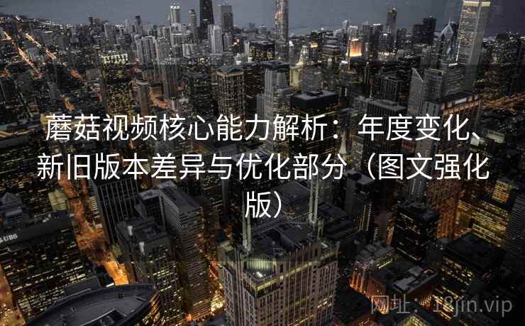 蘑菇视频核心能力解析：年度变化、新旧版本差异与优化部分（图文强化版）