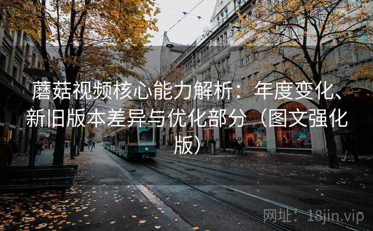 蘑菇视频核心能力解析：年度变化、新旧版本差异与优化部分（图文强化版）
