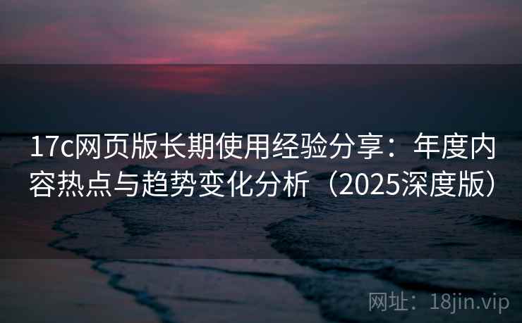 17c网页版长期使用经验分享：年度内容热点与趋势变化分析（2025深度版）