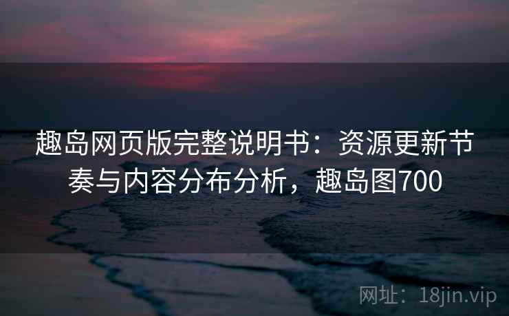 趣岛网页版完整说明书：资源更新节奏与内容分布分析，趣岛图700