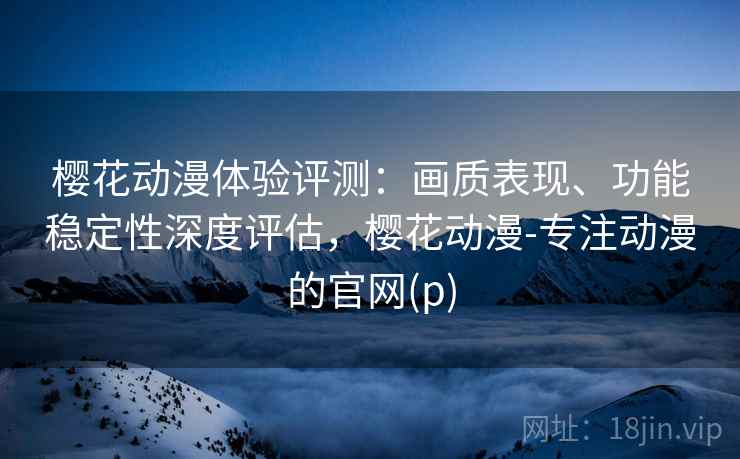 樱花动漫体验评测：画质表现、功能稳定性深度评估，樱花动漫-专注动漫的官网(p)