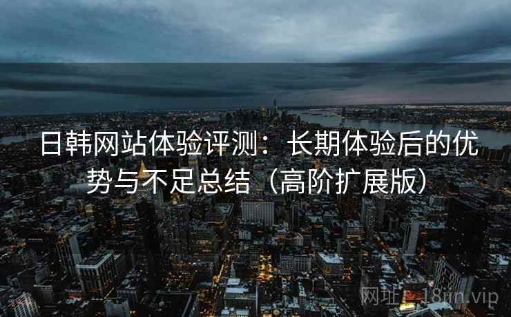 日韩网站体验评测:长期体验后的优势与不足总结(高阶扩展版) 日韩网站体验评测:长期体验后的优势与不足总结(高阶扩展版)