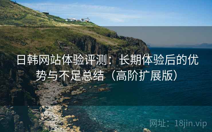 日韩网站体验评测:长期体验后的优势与不足总结(高阶扩展版) 日韩网站体验评测:长期体验后的优势与不足总结(高阶扩展版)