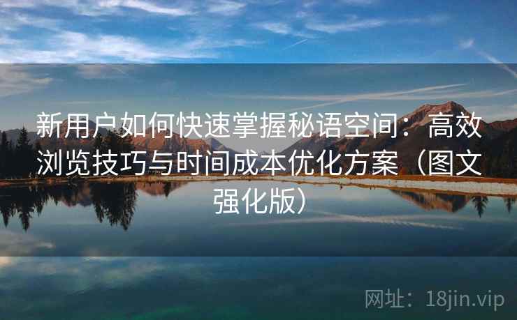新用户如何快速掌握秘语空间:高效浏览技巧与时间成本优化方案(图文强化版) 新用户如何快速掌握秘语空间:高效浏览技巧与时间成本优化方案(图文强化版)