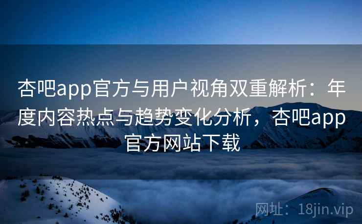 杏吧app官方与用户视角双重解析：年度内容热点与趋势变化分析，杏吧app官方网站下载