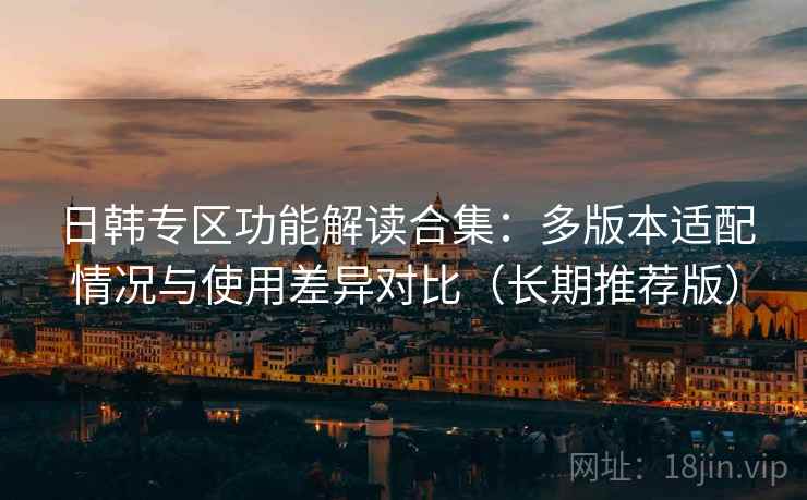 日韩专区功能解读合集：多版本适配情况与使用差异对比（长期推荐版）
