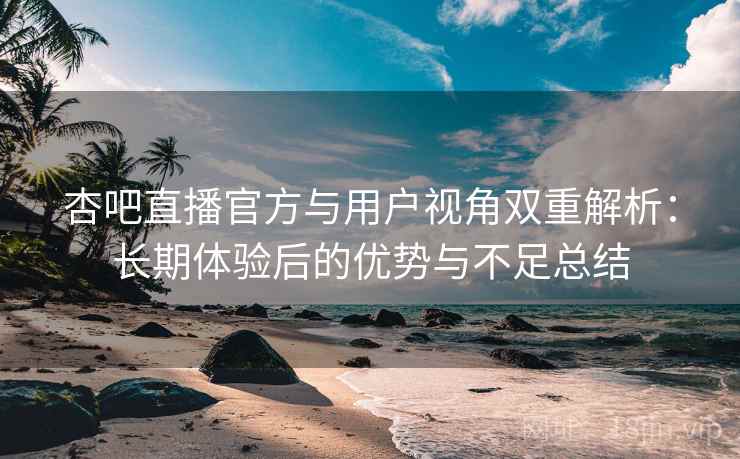 杏吧直播官方与用户视角双重解析：长期体验后的优势与不足总结