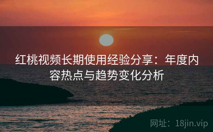 红桃视频长期使用经验分享：年度内容热点与趋势变化分析