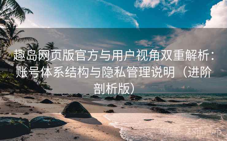 趣岛网页版官方与用户视角双重解析：账号体系结构与隐私管理说明（进阶剖析版）